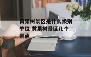 黄果树景区是什么级别单位 黄果树景区几个景点