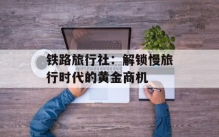 铁路旅行社：解锁慢旅行时代的黄金商机