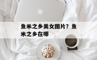 鱼米之乡美女图片？鱼米之乡在哪