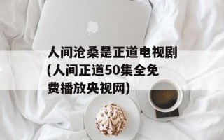 人间沧桑是正道电视剧(人间正道50集全免费播放央视网)