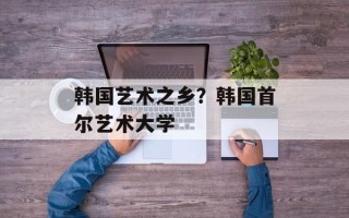 韩国艺术之乡？韩国首尔艺术大学