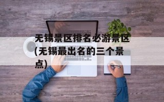 无锡景区排名必游景区(无锡最出名的三个景点)