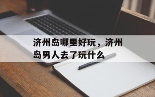 济州岛哪里好玩，济州岛男人去了玩什么