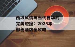 西域风情与当代奢华的完美碰撞：2025年鄯善酒店全攻略
