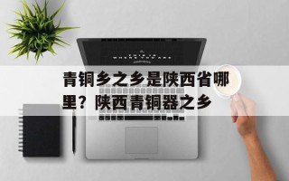 青铜乡之乡是陕西省哪里？陕西青铜器之乡