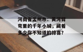 河南省孟州市：黄河臂弯里的千年小城，藏着多少你不知道的惊喜？