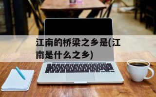 江南的桥梁之乡是(江南是什么之乡)