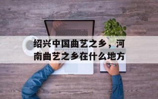 绍兴中国曲艺之乡，河南曲艺之乡在什么地方