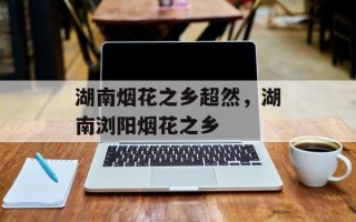 湖南烟花之乡超然，湖南浏阳烟花之乡