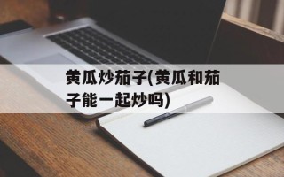 黄瓜炒茄子(黄瓜和茄子能一起炒吗)