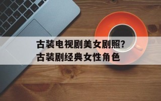古装电视剧美女剧照？古装剧经典女性角色