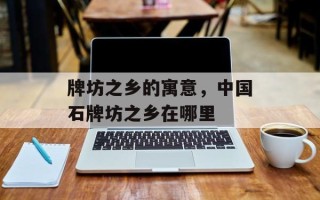 牌坊之乡的寓意，中国石牌坊之乡在哪里