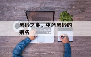 黑砂之乡，中药黑砂的别名