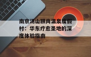南京汤山颐尚温泉度假村：华东疗愈圣地的深度体验指南