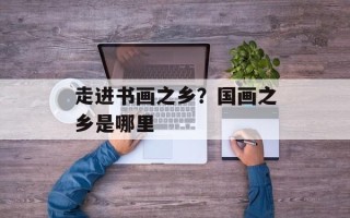 走进书画之乡？国画之乡是哪里