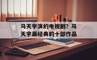 马天宇演的电视剧？马天宇最经典的十部作品