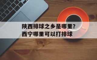 陕西排球之乡是哪里？西宁哪里可以打排球