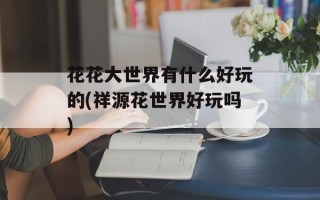 花花大世界有什么好玩的(祥源花世界好玩吗)