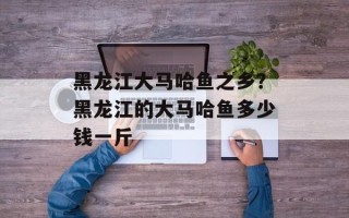 黑龙江大马哈鱼之乡？黑龙江的大马哈鱼多少钱一斤
