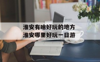 淮安有啥好玩的地方 淮安哪里好玩一日游