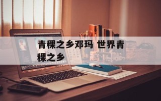 青稞之乡邓玛 世界青稞之乡