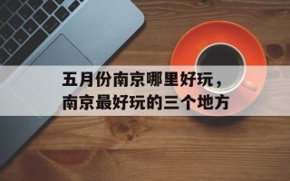 五月份南京哪里好玩，南京最好玩的三个地方