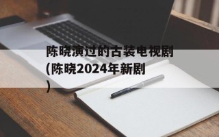 陈晓演过的古装电视剧(陈晓2024年新剧)
