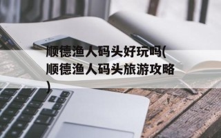 顺德渔人码头好玩吗(顺德渔人码头旅游攻略)