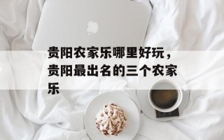 贵阳农家乐哪里好玩，贵阳最出名的三个农家乐