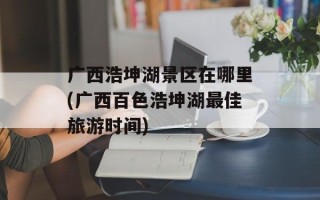 广西浩坤湖景区在哪里(广西百色浩坤湖最佳旅游时间)