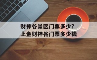 财神谷景区门票多少？上金财神谷门票多少钱