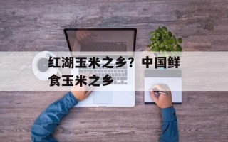 红湖玉米之乡？中国鲜食玉米之乡
