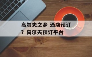高尔夫之乡 酒店预订？高尔夫预订平台