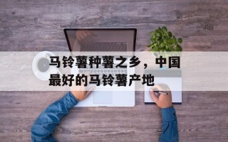 马铃薯种薯之乡，中国最好的马铃薯产地