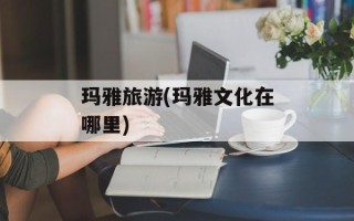 玛雅旅游(玛雅文化在哪里)