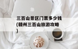 三百山景区门票多少钱(赣州三百山旅游攻略)