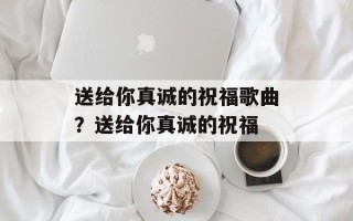 送给你真诚的祝福歌曲？送给你真诚的祝福