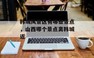 韩城风景区有哪些景点，山西哪个景点离韩城近