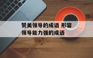 赞美领导的成语 形容领导能力强的成语
