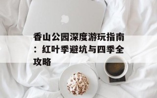 香山公园深度游玩指南：红叶季避坑与四季全攻略