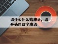 请什么什么始成语，请开头的四字成语