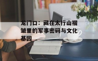 龙门口：藏在太行山褶皱里的军事密码与文化基因