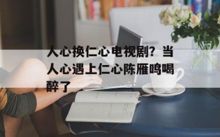 人心换仁心电视剧？当人心遇上仁心陈雁鸣喝醉了