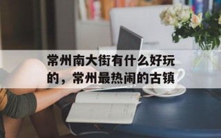 常州南大街有什么好玩的，常州最热闹的古镇