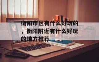 衡阳市区有什么好玩的，衡阳附近有什么好玩的地方推荐