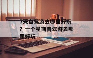 7天自驾游去哪里好玩？一个星期自驾游去哪里好玩