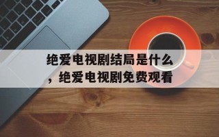 绝爱电视剧结局是什么，绝爱电视剧免费观看