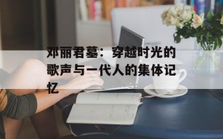 邓丽君墓：穿越时光的歌声与一代人的集体记忆