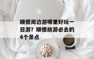 顺德周边游哪里好玩一日游？顺德旅游必去的4个景点