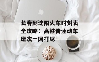 长春到沈阳火车时刻表全攻略：高铁普速动车班次一网打尽
